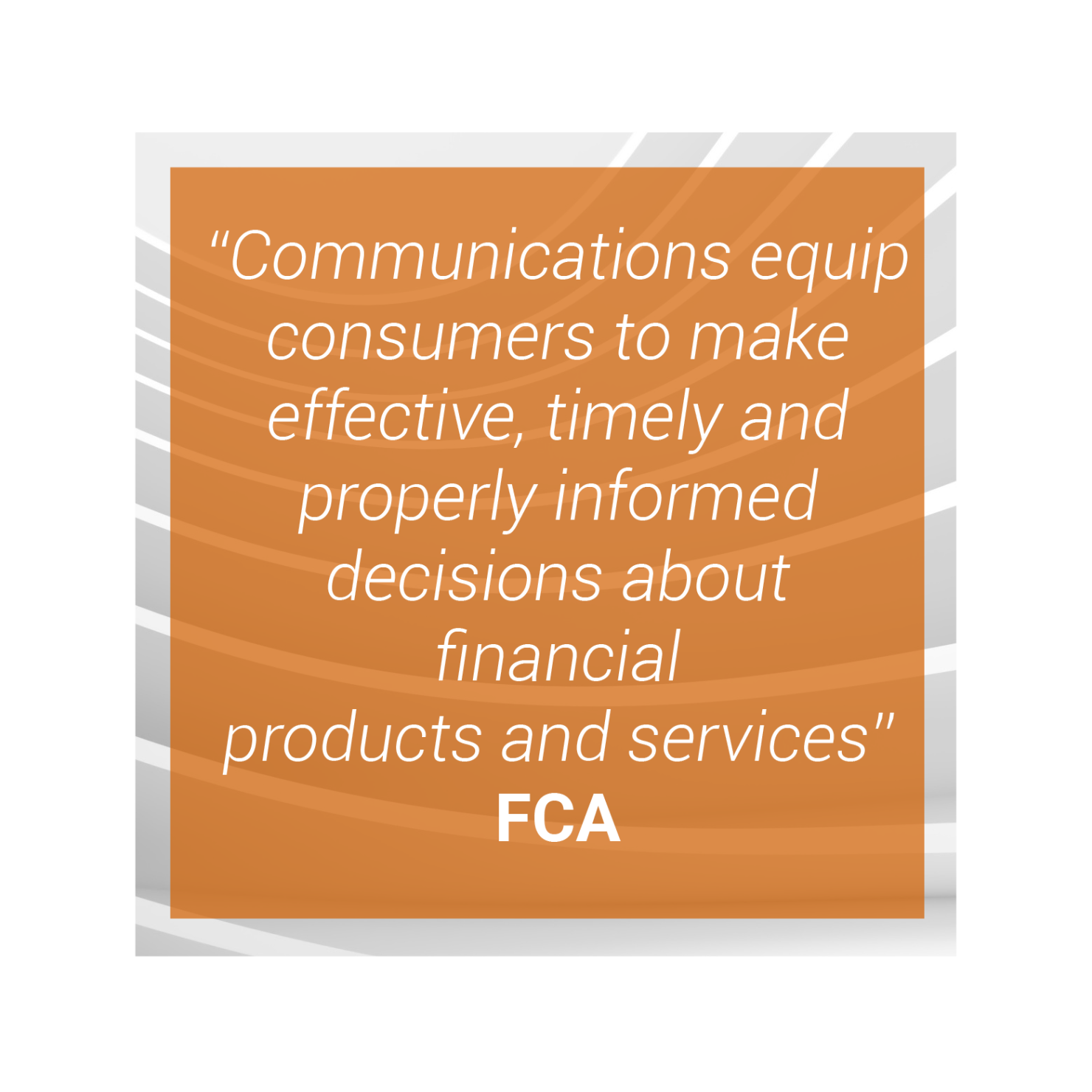 "Communications equip consumers to make effective, timely and properly informed decisions about financial products and services" - FCA